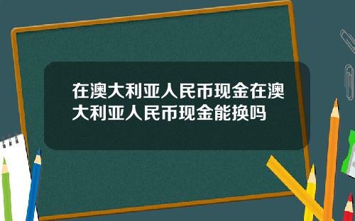 在澳大利亚人民币现金在澳大利亚人民币现金能换吗