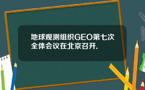 地球观测组织GEO第七次全体会议在北京召开.