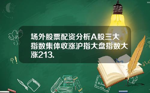 场外股票配资分析A股三大指数集体收涨沪指大盘指数大涨213.