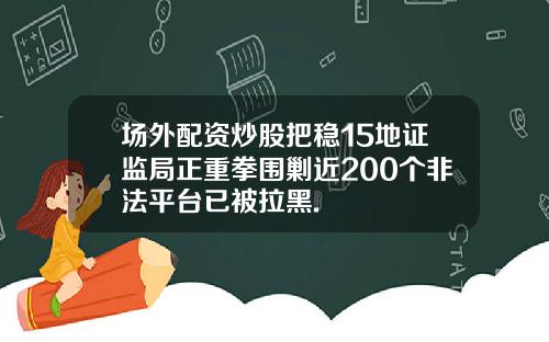 场外配资炒股把稳15地证监局正重拳围剿近200个非法平台已被拉黑.