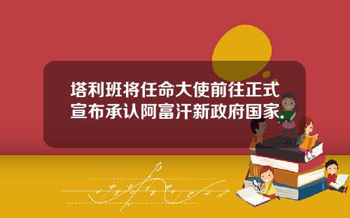 塔利班将任命大使前往正式宣布承认阿富汗新政府国家.