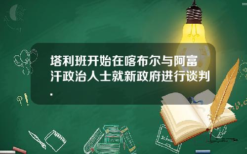 塔利班开始在喀布尔与阿富汗政治人士就新政府进行谈判.