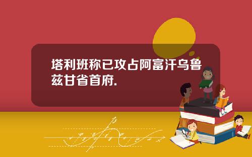 塔利班称已攻占阿富汗乌鲁兹甘省首府.