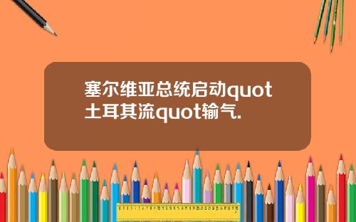 塞尔维亚总统启动quot土耳其流quot输气.