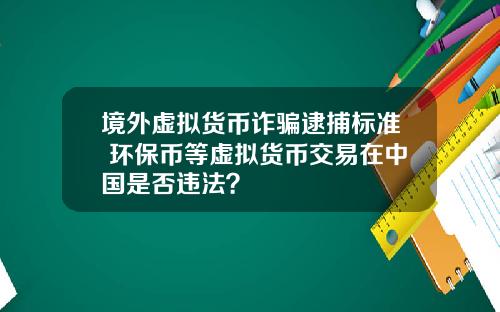 境外虚拟货币诈骗逮捕标准 环保币等虚拟货币交易在中国是否违法？