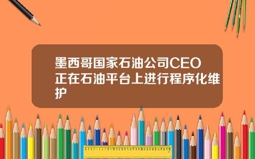墨西哥国家石油公司CEO正在石油平台上进行程序化维护