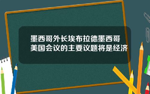 墨西哥外长埃布拉德墨西哥美国会议的主要议题将是经济