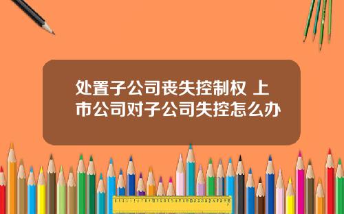 处置子公司丧失控制权 上市公司对子公司失控怎么办