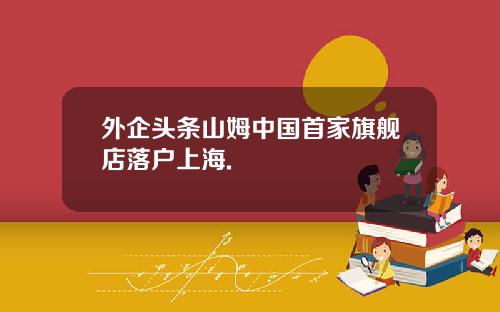 外企头条山姆中国首家旗舰店落户上海.