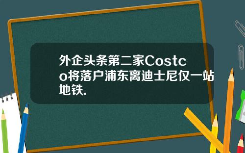 外企头条第二家Costco将落户浦东离迪士尼仅一站地铁.