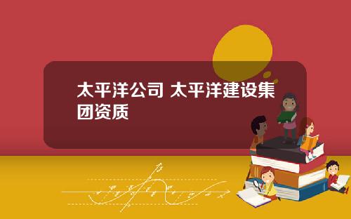 太平洋公司 太平洋建设集团资质