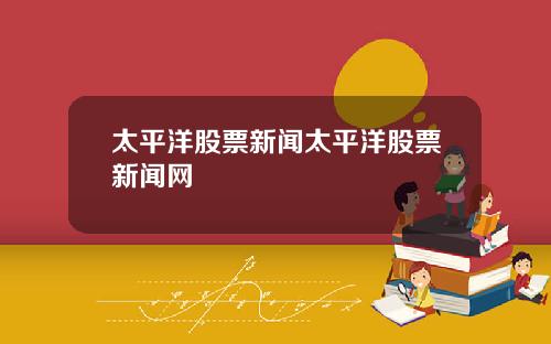 太平洋股票新闻太平洋股票新闻网
