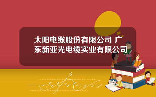 太阳电缆股份有限公司 广东新亚光电缆实业有限公司