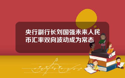 央行副行长刘国强未来人民币汇率双向波动成为常态