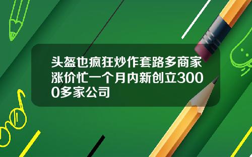 头盔也疯狂炒作套路多商家涨价忙一个月内新创立3000多家公司