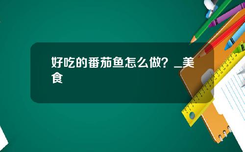 好吃的番茄鱼怎么做？_美食