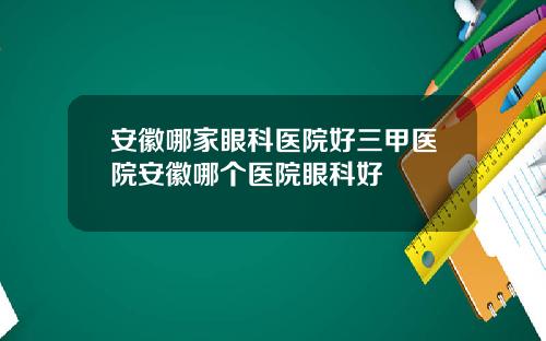 安徽哪家眼科医院好三甲医院安徽哪个医院眼科好