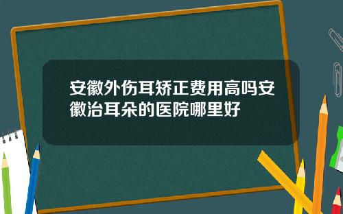 安徽外伤耳矫正费用高吗安徽治耳朵的医院哪里好