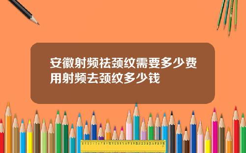 安徽射频祛颈纹需要多少费用射频去颈纹多少钱