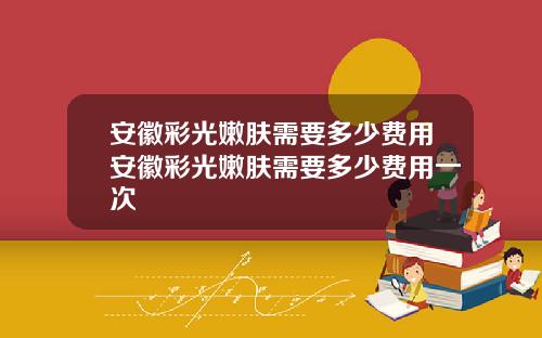 安徽彩光嫩肤需要多少费用安徽彩光嫩肤需要多少费用一次