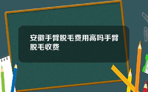 安徽手臂脱毛费用高吗手臂脱毛收费
