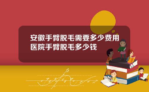 安徽手臂脱毛需要多少费用医院手臂脱毛多少钱