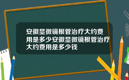 安徽显微镜根管治疗大约费用是多少安徽显微镜根管治疗大约费用是多少钱