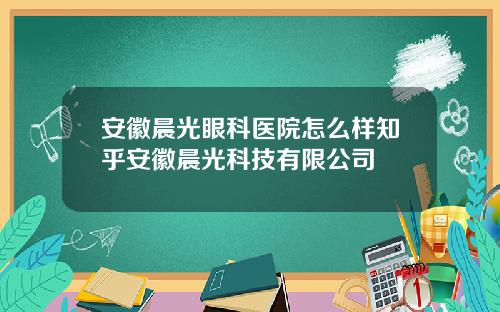 安徽晨光眼科医院怎么样知乎安徽晨光科技有限公司