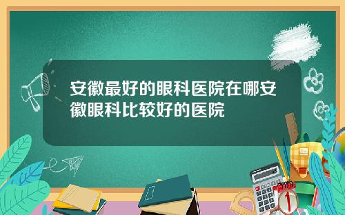 安徽最好的眼科医院在哪安徽眼科比较好的医院