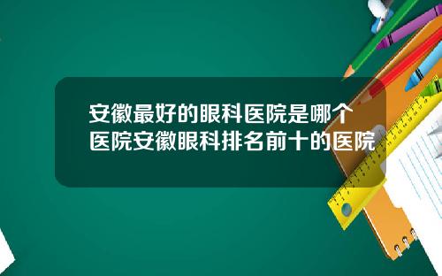安徽最好的眼科医院是哪个医院安徽眼科排名前十的医院
