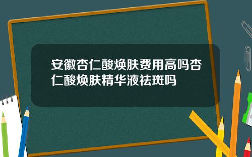 安徽杏仁酸焕肤费用高吗杏仁酸焕肤精华液祛斑吗