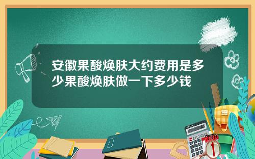 安徽果酸焕肤大约费用是多少果酸焕肤做一下多少钱
