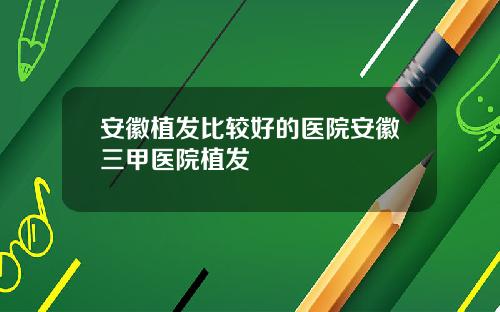 安徽植发比较好的医院安徽三甲医院植发