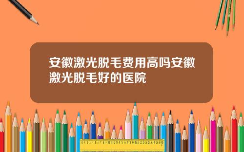 安徽激光脱毛费用高吗安徽激光脱毛好的医院