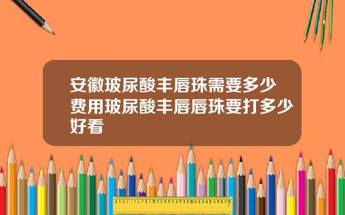 安徽玻尿酸丰唇珠需要多少费用玻尿酸丰唇唇珠要打多少好看