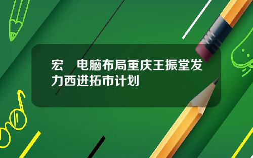 宏碁电脑布局重庆王振堂发力西进拓市计划