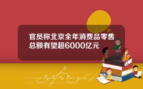 官员称北京全年消费品零售总额有望超6000亿元