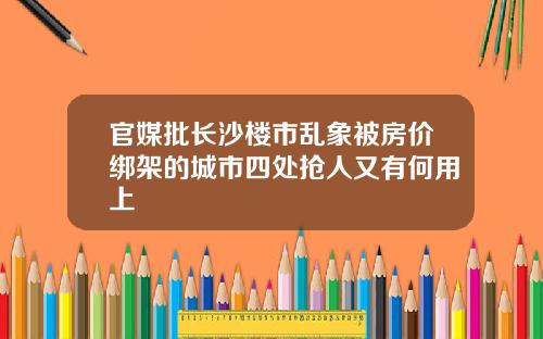 官媒批长沙楼市乱象被房价绑架的城市四处抢人又有何用上
