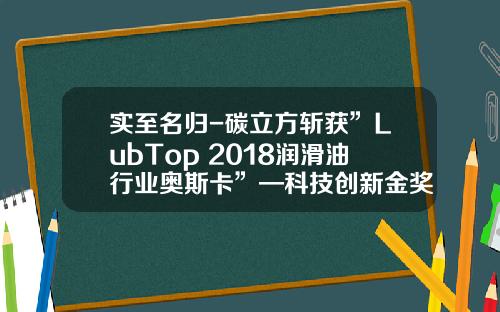 实至名归-碳立方斩获”LubTop 2018润滑油行业奥斯卡”—科技创新金奖 
