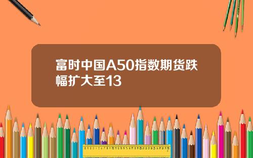 富时中国A50指数期货跌幅扩大至13