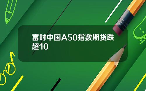富时中国A50指数期货跌超10