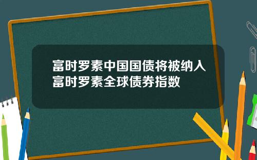 富时罗素中国国债将被纳入富时罗素全球债券指数