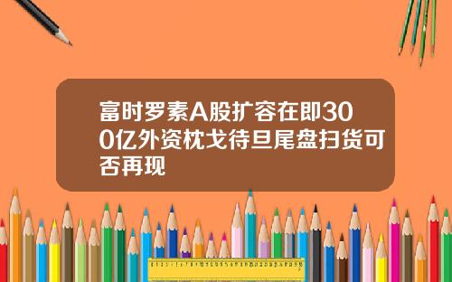 富时罗素A股扩容在即300亿外资枕戈待旦尾盘扫货可否再现