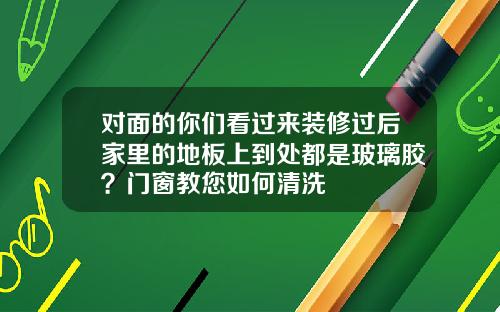 对面的你们看过来装修过后家里的地板上到处都是玻璃胶？门窗教您如何清洗