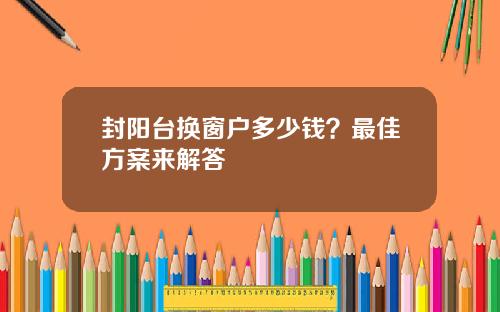 封阳台换窗户多少钱？最佳方案来解答