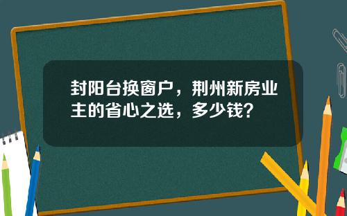 封阳台换窗户，荆州新房业主的省心之选，多少钱？