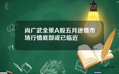 尚广武全景A股五月迷情市场行情底部或已临近