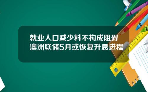 就业人口减少料不构成阻碍澳洲联储5月或恢复升息进程