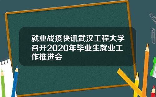 就业战疫快讯武汉工程大学召开2020年毕业生就业工作推进会