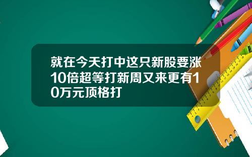 就在今天打中这只新股要涨10倍超等打新周又来更有10万元顶格打